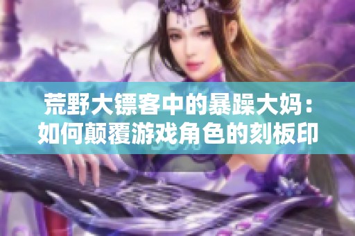 荒野大镖客中的暴躁大妈：如何颠覆游戏角色的刻板印象
