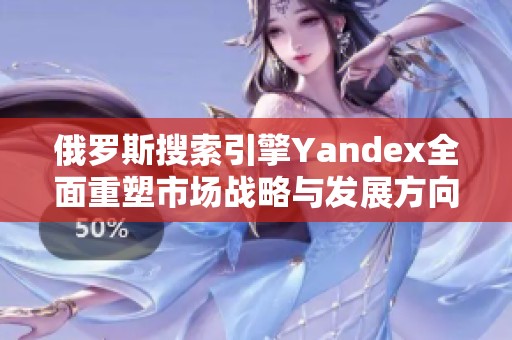 俄罗斯搜索引擎Yandex全面重塑市场战略与发展方向