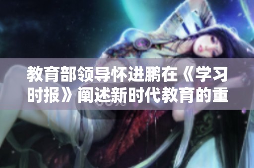 教育部领导怀进鹏在《学习时报》阐述新时代教育的重要性与改革方向