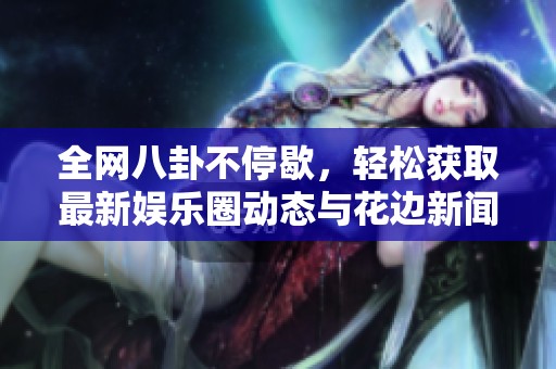 全网八卦不停歇，轻松获取最新娱乐圈动态与花边新闻