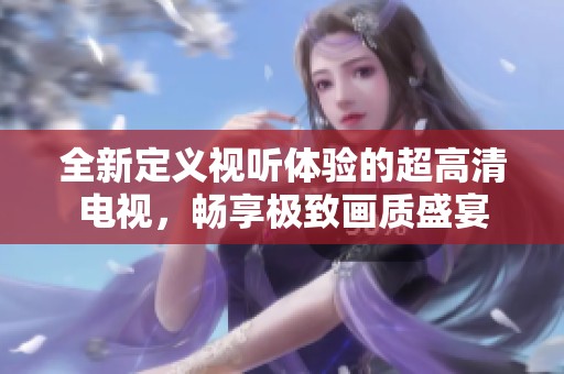 全新定义视听体验的超高清电视，畅享极致画质盛宴