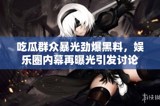 吃瓜群众暴光劲爆黑料，娱乐圈内幕再曝光引发讨论