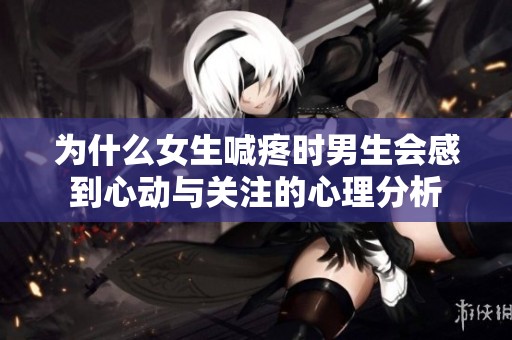 为什么女生喊疼时男生会感到心动与关注的心理分析