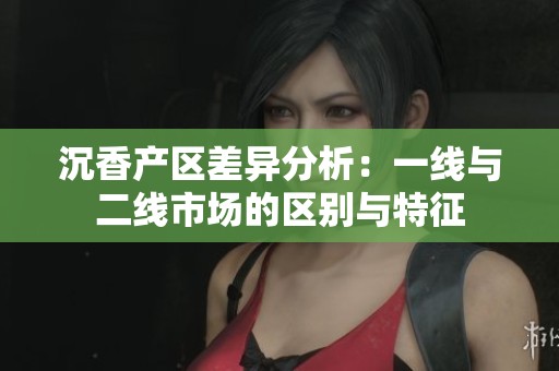 沉香产区差异分析：一线与二线市场的区别与特征