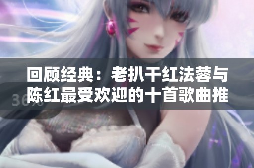 回顾经典：老扒干红法蓉与陈红最受欢迎的十首歌曲推荐