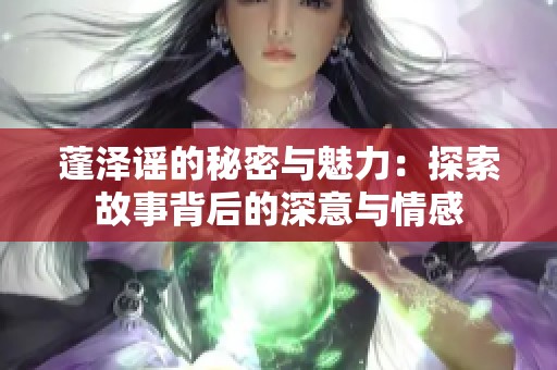 蓬泽谣的秘密与魅力：探索故事背后的深意与情感