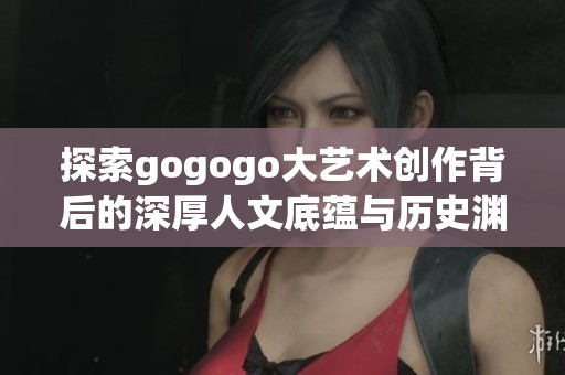 探索gogogo大艺术创作背后的深厚人文底蕴与历史渊源