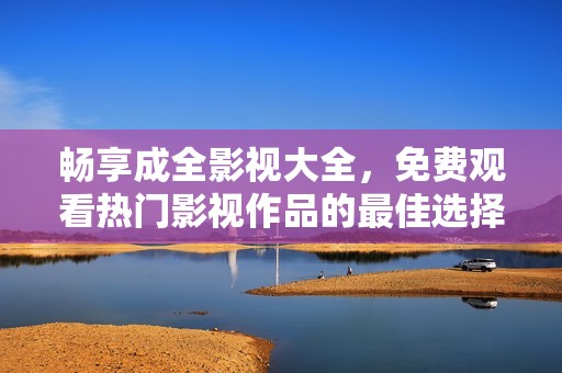 畅享成全影视大全，免费观看热门影视作品的最佳选择