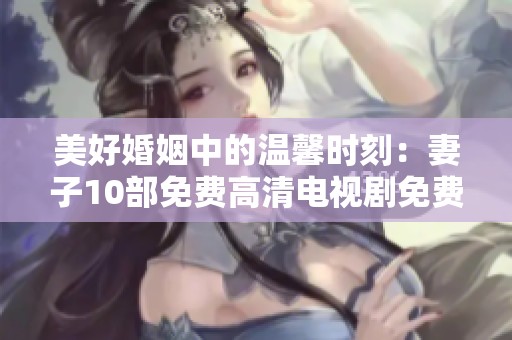 美好婚姻中的温馨时刻：妻子10部免费高清电视剧免费观看
