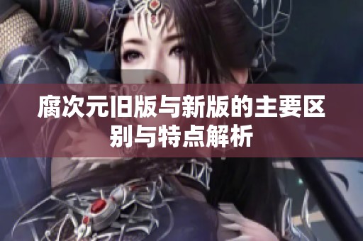 腐次元旧版与新版的主要区别与特点解析