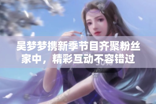吴梦梦携新季节目齐聚粉丝家中，精彩互动不容错过