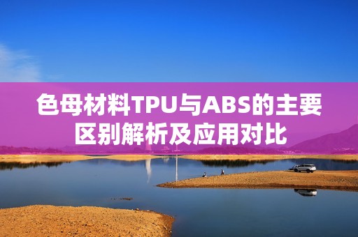 色母材料TPU与ABS的主要区别解析及应用对比