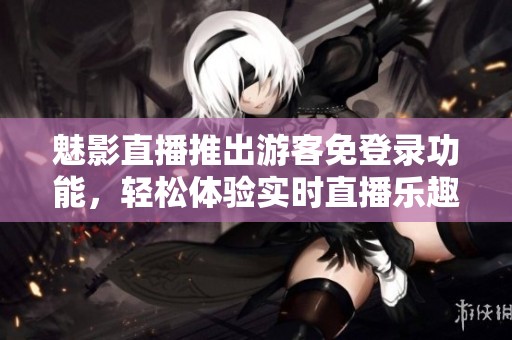 魅影直播推出游客免登录功能，轻松体验实时直播乐趣