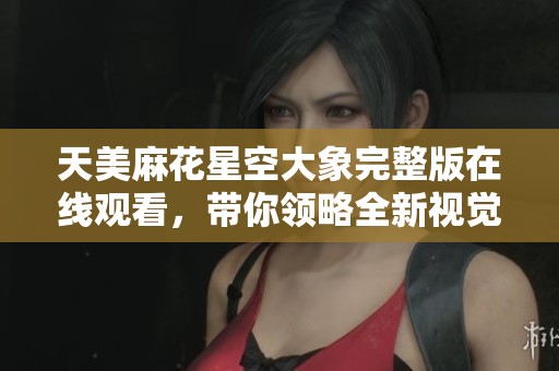 天美麻花星空大象完整版在线观看，带你领略全新视觉体验