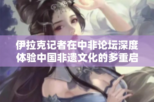 伊拉克记者在中非论坛深度体验中国非遗文化的多重启发