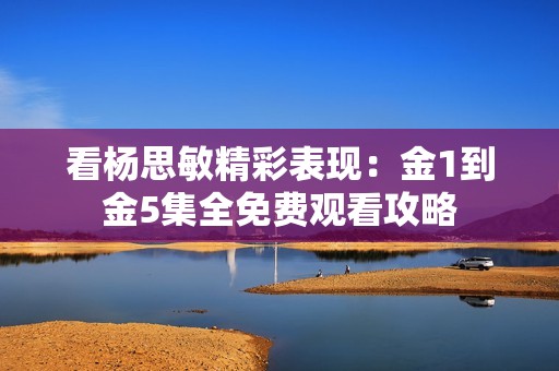 看杨思敏精彩表现：金1到金5集全免费观看攻略