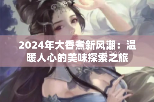 2024年大香煮新风潮：温暖人心的美味探索之旅