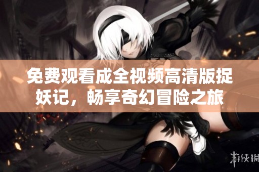 免费观看成全视频高清版捉妖记，畅享奇幻冒险之旅
