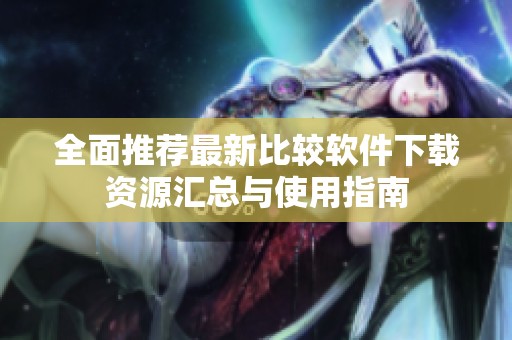 全面推荐最新比较软件下载资源汇总与使用指南