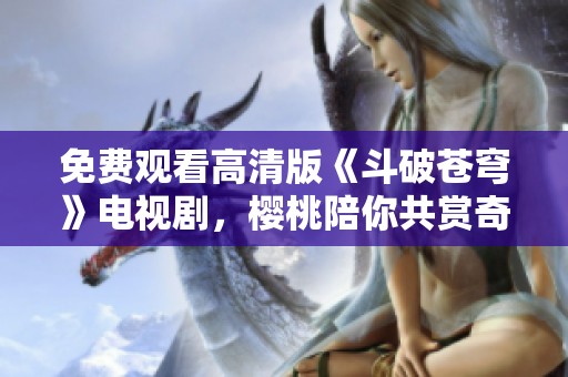 免费观看高清版《斗破苍穹》电视剧，樱桃陪你共赏奇幻之旅