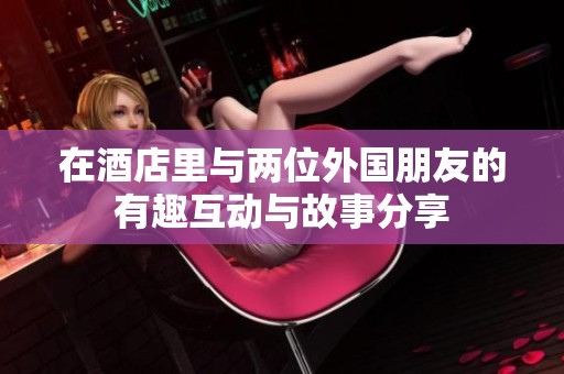 在酒店里与两位外国朋友的有趣互动与故事分享