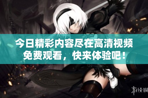 今日精彩内容尽在高清视频免费观看，快来体验吧！