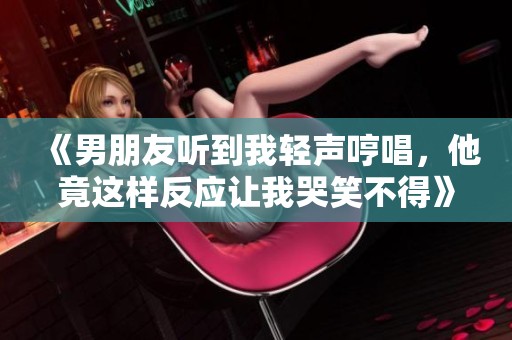 《男朋友听到我轻声哼唱，他竟这样反应让我哭笑不得》