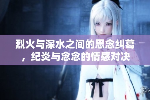 烈火与深水之间的思念纠葛，纪炎与念念的情感对决