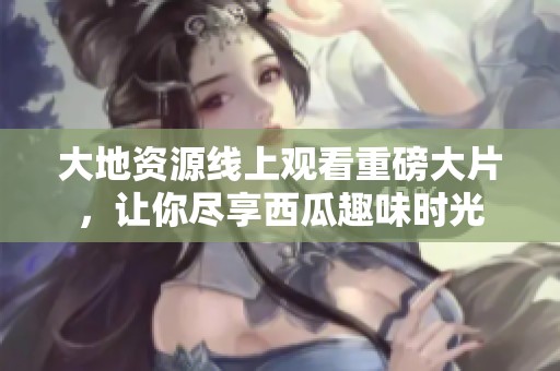大地资源线上观看重磅大片，让你尽享西瓜趣味时光