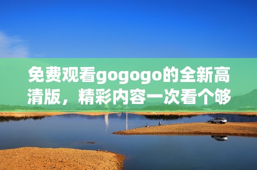 免费观看gogogo的全新高清版，精彩内容一次看个够