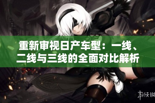 重新审视日产车型：一线、二线与三线的全面对比解析