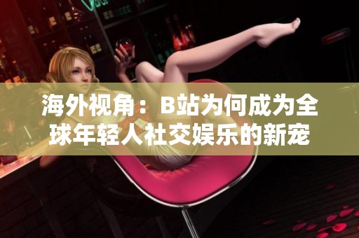 海外视角：B站为何成为全球年轻人社交娱乐的新宠