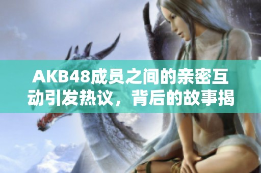 AKB48成员之间的亲密互动引发热议，背后的故事揭晓