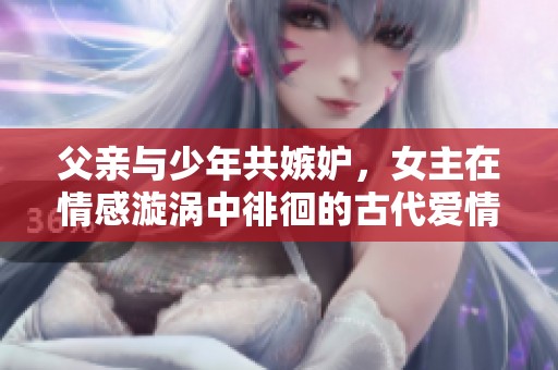 父亲与少年共嫉妒，女主在情感漩涡中徘徊的古代爱情故事