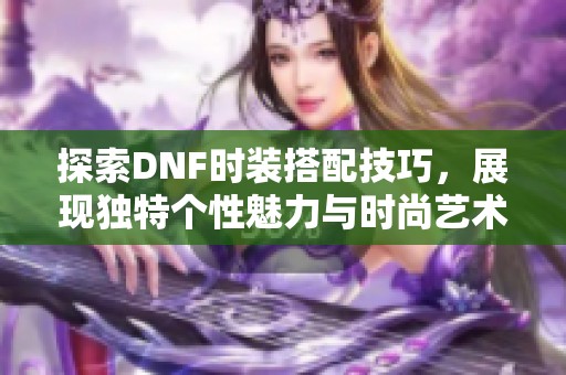 探索DNF时装搭配技巧，展现独特个性魅力与时尚艺术