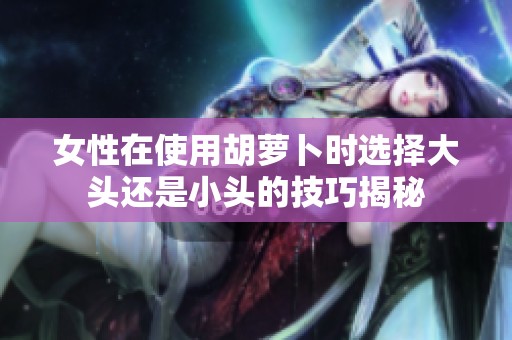 女性在使用胡萝卜时选择大头还是小头的技巧揭秘