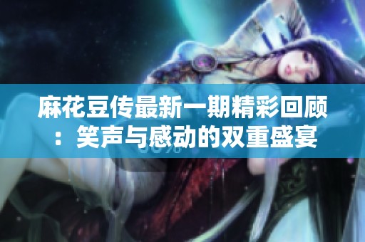 麻花豆传最新一期精彩回顾：笑声与感动的双重盛宴
