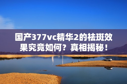 国产377vc精华2的祛斑效果究竟如何？真相揭秘！