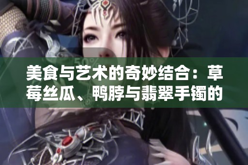 美食与艺术的奇妙结合：草莓丝瓜、鸭脖与翡翠手镯的故事