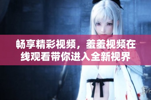 畅享精彩视频，羞羞视频在线观看带你进入全新视界