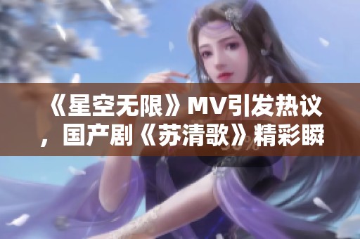 《星空无限》MV引发热议，国产剧《苏清歌》精彩瞬间回顾