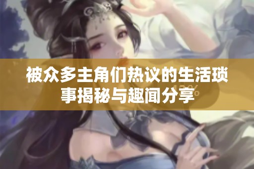 被众多主角们热议的生活琐事揭秘与趣闻分享