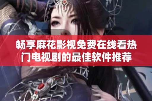 畅享麻花影视免费在线看热门电视剧的最佳软件推荐
