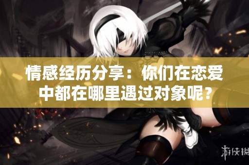情感经历分享：你们在恋爱中都在哪里遇过对象呢？