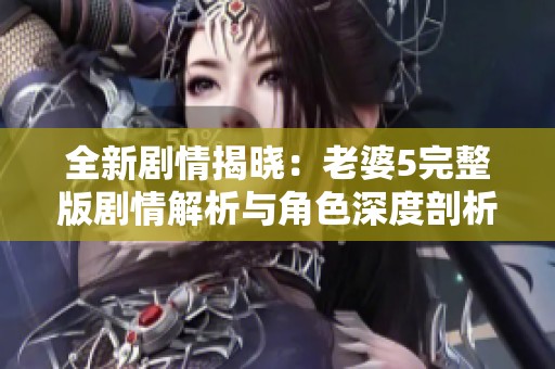 全新剧情揭晓：老婆5完整版剧情解析与角色深度剖析