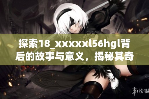 探索18_xxxxxl56hgl背后的故事与意义，揭秘其奇妙之处