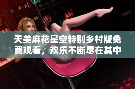 天美麻花星空特别乡村版免费观看，欢乐不断尽在其中