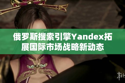 俄罗斯搜索引擎Yandex拓展国际市场战略新动态