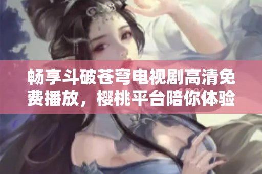 畅享斗破苍穹电视剧高清免费播放，樱桃平台陪你体验精彩剧情