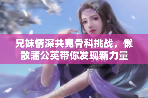兄妹情深共克骨科挑战，懒散蒲公英带你发现新力量